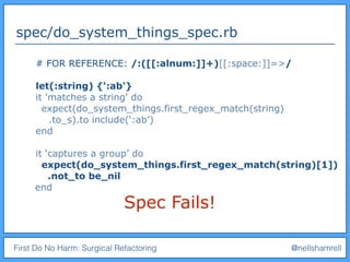 First Do No Harm: Surgical Refactoring @nellshamrell
spec/do_system_things_spec.rb
Spec Fails!
# FOR REFERENCE: /:([[:alnum:]]+)[[:space:]]=>/
let(:string) {‘:ab'}
it 'matches a string' do
expect(do_system_things.first_regex_match(string)
.to_s).to include(‘:ab’)
end
it ‘captures a group’ do
expect(do_system_things.first_regex_match(string)[1])
.not_to be_nil
end
 