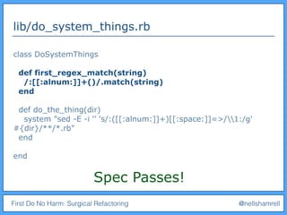 First Do No Harm: Surgical Refactoring @nellshamrell
lib/do_system_things.rb
class DoSystemThings
def first_regex_match(string)
/:[[:alnum:]]+()/.match(string)
end
def do_the_thing(dir)
system "sed -E -i '' 's/:([[:alnum:]]+)[[:space:]]=>/1:/g'
#{dir}/**/*.rb"
end
end
Spec Passes!
 