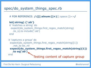 First Do No Harm: Surgical Refactoring @nellshamrell
spec/do_system_things_spec.rb
# FOR REFERENCE: /:([[:alnum:]]+)[[:space:]]=>/
let(:string) {‘:ab'}
it 'matches a string' do
expect(do_system_things.first_regex_match(string)
.to_s).to include(‘:ab’)
end
it ‘captures a group’ do
expect(do_system_things.first_regex_match(string)[1])
.not_to be_nil
expect(do_system_things.first_regex_match(string)[1])
.to eq(‘ab’)
end
Testing content of capture group
 