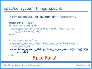 First Do No Harm: Surgical Refactoring @nellshamrell
spec/do_system_things_spec.rb
Spec Fails!
# FOR REFERENCE: /:([[:alnum:]]+)[[:space:]]=>/
let(:string) {‘:ab'}
it 'matches a string' do
expect(do_system_things.first_regex_match(string)
.to_s).to include(‘:ab’)
end
it ‘captures a group’ do
expect(do_system_things.first_regex_match(string)[1])
.not_to be_nil
expect(do_system_things.first_regex_match(string)[1])
.to eq(‘ab’)
end
 