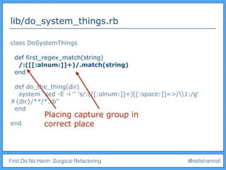First Do No Harm: Surgical Refactoring @nellshamrell
lib/do_system_things.rb
class DoSystemThings
def first_regex_match(string)
/:([[:alnum:]]+)/.match(string)
end
def do_the_thing(dir)
system "sed -E -i '' 's/:([[:alnum:]]+)[[:space:]]=>/1:/g'
#{dir}/**/*.rb"
end
end
Placing capture group in
correct place
 