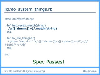 First Do No Harm: Surgical Refactoring @nellshamrell
lib/do_system_things.rb
class DoSystemThings
def first_regex_match(string)
/:([[:alnum:]]+)/.match(string)
end
def do_the_thing(dir)
system "sed -E -i '' 's/:([[:alnum:]]+)[[:space:]]=>/1:/g'
#{dir}/**/*.rb"
end
end
Spec Passes!
 