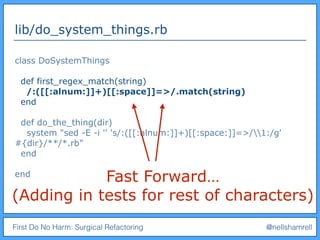First Do No Harm: Surgical Refactoring @nellshamrell
lib/do_system_things.rb
class DoSystemThings
def first_regex_match(string)
/:([[:alnum:]]+)[[:space]]=>/.match(string)
end
def do_the_thing(dir)
system "sed -E -i '' 's/:([[:alnum:]]+)[[:space:]]=>/1:/g'
#{dir}/**/*.rb"
end
end
Fast Forward…
(Adding in tests for rest of characters)
 