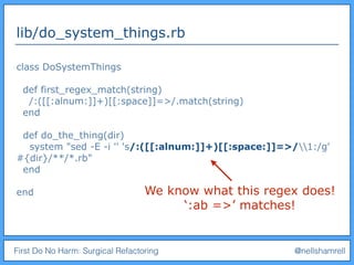 First Do No Harm: Surgical Refactoring @nellshamrell
lib/do_system_things.rb
class DoSystemThings
def first_regex_match(string)
/:([[:alnum:]]+)[[:space]]=>/.match(string)
end
def do_the_thing(dir)
system "sed -E -i '' 's/:([[:alnum:]]+)[[:space:]]=>/1:/g'
#{dir}/**/*.rb"
end
end We know what this regex does!
‘:ab =>’ matches!
 