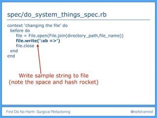 First Do No Harm: Surgical Refactoring @nellshamrell
spec/do_system_things_spec.rb
context ‘changing the file’ do
before do
file = File.open(File.join(directory_path,file_name))
file.write(':ab =>')
file.close
end
end
Write sample string to file
(note the space and hash rocket)
 