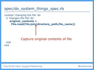 First Do No Harm: Surgical Refactoring @nellshamrell
spec/do_system_things_spec.rb
context ‘changing the file’ do
it ‘changes the file’ do
original_contents =
File.read(File.join(directory_path,file_name))
end
end
Capture original contents of file
 