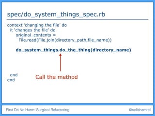 First Do No Harm: Surgical Refactoring @nellshamrell
spec/do_system_things_spec.rb
context ‘changing the file’ do
it ‘changes the file’ do
original_contents =
File.read(File.join(directory_path,file_name))
do_system_things.do_the_thing(directory_name)
end
end
Call the method
 