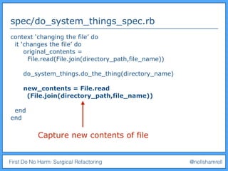 First Do No Harm: Surgical Refactoring @nellshamrell
spec/do_system_things_spec.rb
context ‘changing the file’ do
it ‘changes the file’ do
original_contents =
File.read(File.join(directory_path,file_name))
do_system_things.do_the_thing(directory_name)
new_contents = File.read
(File.join(directory_path,file_name))
end
end
Capture new contents of file
 