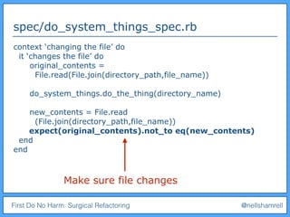 First Do No Harm: Surgical Refactoring @nellshamrell
spec/do_system_things_spec.rb
context ‘changing the file’ do
it ‘changes the file’ do
original_contents =
File.read(File.join(directory_path,file_name))
do_system_things.do_the_thing(directory_name)
new_contents = File.read
(File.join(directory_path,file_name))
expect(original_contents).not_to eq(new_contents)
end
end
Make sure file changes
 