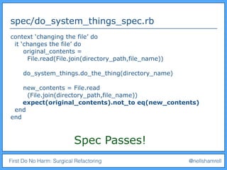 First Do No Harm: Surgical Refactoring @nellshamrell
spec/do_system_things_spec.rb
context ‘changing the file’ do
it ‘changes the file’ do
original_contents =
File.read(File.join(directory_path,file_name))
do_system_things.do_the_thing(directory_name)
new_contents = File.read
(File.join(directory_path,file_name))
expect(original_contents).not_to eq(new_contents)
end
end
Spec Passes!
 