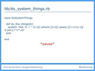 First Do No Harm: Surgical Refactoring @nellshamrell
lib/do_system_things.rb
class DoSystemThings
def do_the_thing(dir)
system "sed -E -i '' 's/:([[:alnum:]]+)[[:space:]]=>/1:/g'
#{dir}/**/*.rb"
end
end
*pause*
 