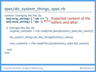 First Do No Harm: Surgical Refactoring @nellshamrell
spec/do_system_things_spec.rb
context ‘changing the file’ do
let(:orig_string) { “:ab => “}
let(:new_string) { “ab: ‘}
it ‘changes the file’ do
original_contents = File.read(File.join(directory_path,file_name))
do_system_things.do_the_thing(directory_name)
new_contents = File.read(File.join(directory_path,file_name))
end
end
Expected content of file
before and after
 