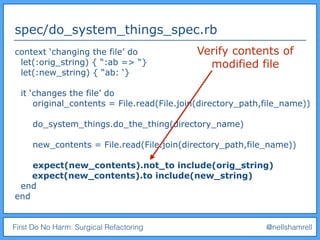 First Do No Harm: Surgical Refactoring @nellshamrell
spec/do_system_things_spec.rb
context ‘changing the file’ do
let(:orig_string) { “:ab => “}
let(:new_string) { “ab: ‘}
it ‘changes the file’ do
original_contents = File.read(File.join(directory_path,file_name))
do_system_things.do_the_thing(directory_name)
new_contents = File.read(File.join(directory_path,file_name))
expect(new_contents).not_to include(orig_string)
expect(new_contents).to include(new_string)
end
end
Verify contents of
modified file
 