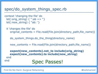 First Do No Harm: Surgical Refactoring @nellshamrell
spec/do_system_things_spec.rb
context ‘changing the file’ do
let(:orig_string) { “:ab => “}
let(:new_string) { “ab: ‘}
it ‘changes the file’ do
original_contents = File.read(File.join(directory_path,file_name))
do_system_things.do_the_thing(directory_name)
new_contents = File.read(File.join(directory_path,file_name))
expect(new_contents).not_to include(orig_string)
expect(new_contents).to include(new_string)
end
end
Spec Passes!
 