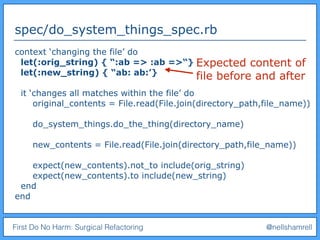 First Do No Harm: Surgical Refactoring @nellshamrell
spec/do_system_things_spec.rb
context ‘changing the file’ do
let(:orig_string) { “:ab => :ab =>“}
let(:new_string) { “ab: ab:’}
it ‘changes all matches within the file’ do
original_contents = File.read(File.join(directory_path,file_name))
do_system_things.do_the_thing(directory_name)
new_contents = File.read(File.join(directory_path,file_name))
expect(new_contents).not_to include(orig_string)
expect(new_contents).to include(new_string)
end
end
Expected content of
file before and after
 