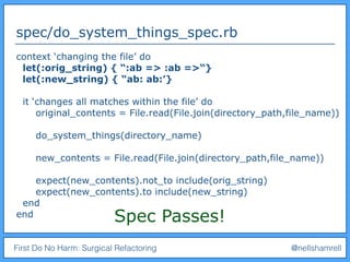 First Do No Harm: Surgical Refactoring @nellshamrell
spec/do_system_things_spec.rb
context ‘changing the file’ do
let(:orig_string) { “:ab => :ab =>“}
let(:new_string) { “ab: ab:’}
it ‘changes all matches within the file’ do
original_contents = File.read(File.join(directory_path,file_name))
do_system_things(directory_name)
new_contents = File.read(File.join(directory_path,file_name))
expect(new_contents).not_to include(orig_string)
expect(new_contents).to include(new_string)
end
end Spec Passes!
 