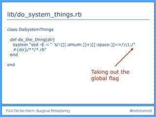 First Do No Harm: Surgical Refactoring @nellshamrell
lib/do_system_things.rb
class DoSystemThings
def do_the_thing(dir)
system "sed -E -i '' ’s/:([[:alnum:]]+)[[:space:]]=>/1:/"
#{dir}/**/*.rb"
end
end
Taking out the
global flag
 