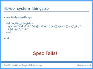 First Do No Harm: Surgical Refactoring @nellshamrell
lib/do_system_things.rb
class DoSystemThings
def do_the_thing(dir)
system "sed -E -i '' ’s/:([[:alnum:]]+)[[:space:]]=>/1:/"
#{dir}/**/*.rb"
end
end
Spec Fails!
 