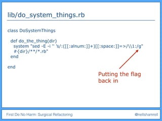 First Do No Harm: Surgical Refactoring @nellshamrell
lib/do_system_things.rb
class DoSystemThings
def do_the_thing(dir)
system "sed -E -i '' ’s/:([[:alnum:]]+)[[:space:]]=>/1:/g"
#{dir}/**/*.rb"
end
end
Putting the flag
back in
 