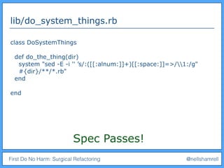 First Do No Harm: Surgical Refactoring @nellshamrell
lib/do_system_things.rb
class DoSystemThings
def do_the_thing(dir)
system "sed -E -i '' ’s/:([[:alnum:]]+)[[:space:]]=>/1:/g"
#{dir}/**/*.rb"
end
end
Spec Passes!
 