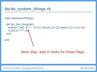 First Do No Harm: Surgical Refactoring @nellshamrell
lib/do_system_things.rb
class DoSystemThings
def do_the_thing(dir)
system "sed -E -i '' ’s/:([[:alnum:]]+)[[:space:]]=>/1:/g"
#{dir}/**/*.rb"
end
end
Next step…add in tests for these flags
 