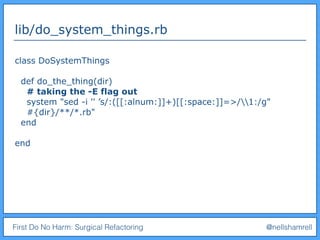 First Do No Harm: Surgical Refactoring @nellshamrell
lib/do_system_things.rb
class DoSystemThings
def do_the_thing(dir)
# taking the -E flag out
system "sed -i '' ’s/:([[:alnum:]]+)[[:space:]]=>/1:/g"
#{dir}/**/*.rb"
end
end
 