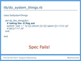 First Do No Harm: Surgical Refactoring @nellshamrell
lib/do_system_things.rb
class DoSystemThings
def do_the_thing(dir)
# taking the -E flag out
system "sed -i '' ’s/:([[:alnum:]]+)[[:space:]]=>/1:/g"
#{dir}/**/*.rb"
end
end
Spec Fails!
 