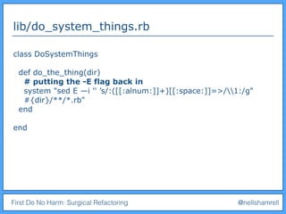 First Do No Harm: Surgical Refactoring @nellshamrell
lib/do_system_things.rb
class DoSystemThings
def do_the_thing(dir)
# putting the -E flag back in
system "sed E —i '' ’s/:([[:alnum:]]+)[[:space:]]=>/1:/g"
#{dir}/**/*.rb"
end
end
 