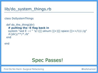 First Do No Harm: Surgical Refactoring @nellshamrell
lib/do_system_things.rb
class DoSystemThings
def do_the_thing(dir)
# putting the -E flag back in
system "sed E —i '' ’s/:([[:alnum:]]+)[[:space:]]=>/1:/g"
#{dir}/**/*.rb"
end
end
Spec Passes!
 
