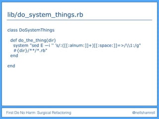 First Do No Harm: Surgical Refactoring @nellshamrell
lib/do_system_things.rb
class DoSystemThings
def do_the_thing(dir)
system "sed E —i '' ’s/:([[:alnum:]]+)[[:space:]]=>/1:/g"
#{dir}/**/*.rb"
end
end
 