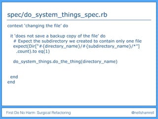 First Do No Harm: Surgical Refactoring @nellshamrell
spec/do_system_things_spec.rb
context ‘changing the file’ do
it ‘does not save a backup copy of the file’ do
# Expect the subdirectory we created to contain only one file
expect(Dir[“#{directory_name}/#{subdirectory_name}/*”]
.count).to eq(1)
do_system_things.do_the_thing(directory_name)
end
end
 
