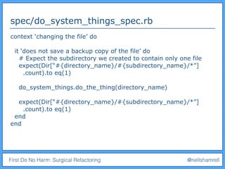 First Do No Harm: Surgical Refactoring @nellshamrell
spec/do_system_things_spec.rb
context ‘changing the file’ do
it ‘does not save a backup copy of the file’ do
# Expect the subdirectory we created to contain only one file
expect(Dir[“#{directory_name}/#{subdirectory_name}/*”]
.count).to eq(1)
do_system_things.do_the_thing(directory_name)
expect(Dir[“#{directory_name}/#{subdirectory_name}/*”]
.count).to eq(1)
end
end
 
