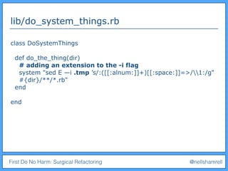 First Do No Harm: Surgical Refactoring @nellshamrell
lib/do_system_things.rb
class DoSystemThings
def do_the_thing(dir)
# adding an extension to the -i flag
system "sed E —i .tmp ’s/:([[:alnum:]]+)[[:space:]]=>/1:/g"
#{dir}/**/*.rb"
end
end
 