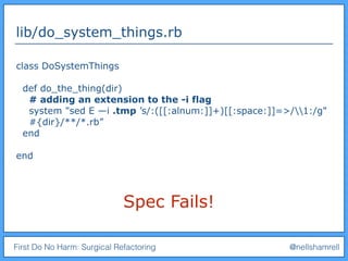 First Do No Harm: Surgical Refactoring @nellshamrell
lib/do_system_things.rb
class DoSystemThings
def do_the_thing(dir)
# adding an extension to the -i flag
system "sed E —i .tmp ’s/:([[:alnum:]]+)[[:space:]]=>/1:/g"
#{dir}/**/*.rb”
end
end
Spec Fails!
 