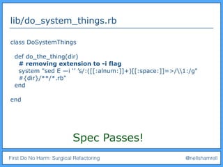 First Do No Harm: Surgical Refactoring @nellshamrell
lib/do_system_things.rb
class DoSystemThings
def do_the_thing(dir)
# removing extension to -i flag
system "sed E —i ‘’ ’s/:([[:alnum:]]+)[[:space:]]=>/1:/g"
#{dir}/**/*.rb"
end
end
Spec Passes!
 
