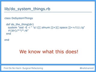 First Do No Harm: Surgical Refactoring @nellshamrell
lib/do_system_things.rb
class DoSystemThings
def do_the_thing(dir)
system "sed -E -i '' ’s/:([[:alnum:]]+)[[:space:]]=>/1:/g"
#{dir}/**/*.rb"
end
end
We know what this does!
 