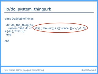 First Do No Harm: Surgical Refactoring @nellshamrell
lib/do_system_things.rb
class DoSystemThings
def do_the_thing(dir)
system "sed -E -i '' 's/:([[:alnum:]]+)[[:space:]]=>/1:/g'
#{dir}/**/*.rb"
end
end
 