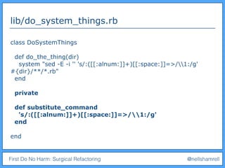 First Do No Harm: Surgical Refactoring @nellshamrell
lib/do_system_things.rb
class DoSystemThings
def do_the_thing(dir)
system "sed -E -i '' 's/:([[:alnum:]]+)[[:space:]]=>/1:/g'
#{dir}/**/*.rb"
end
private
def substitute_command
's/:([[:alnum:]]+)[[:space:]]=>/1:/g'
end
end
 