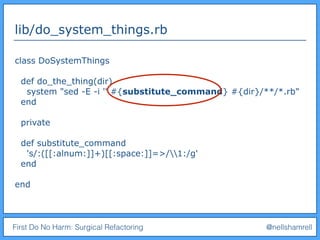 First Do No Harm: Surgical Refactoring @nellshamrell
lib/do_system_things.rb
class DoSystemThings
def do_the_thing(dir)
system "sed -E -i '' #{substitute_command} #{dir}/**/*.rb"
end
private
def substitute_command
's/:([[:alnum:]]+)[[:space:]]=>/1:/g'
end
end
 