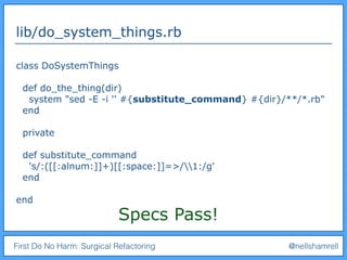 First Do No Harm: Surgical Refactoring @nellshamrell
lib/do_system_things.rb
class DoSystemThings
def do_the_thing(dir)
system "sed -E -i '' #{substitute_command} #{dir}/**/*.rb"
end
private
def substitute_command
's/:([[:alnum:]]+)[[:space:]]=>/1:/g'
end
end
Specs Pass!
 