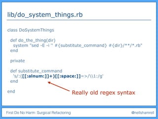 First Do No Harm: Surgical Refactoring @nellshamrell
lib/do_system_things.rb
class DoSystemThings
def do_the_thing(dir)
system "sed -E -i '' #{substitute_command} #{dir}/**/*.rb"
end
private
def substitute_command
's/:([[:alnum:]]+)[[:space:]]=>/1:/g'
end
end Really old regex syntax
 