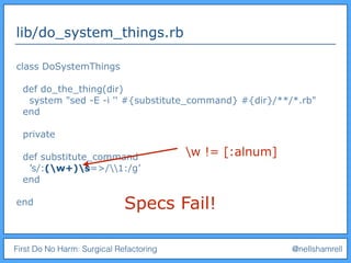 First Do No Harm: Surgical Refactoring @nellshamrell
lib/do_system_things.rb
class DoSystemThings
def do_the_thing(dir)
system "sed -E -i '' #{substitute_command} #{dir}/**/*.rb"
end
private
def substitute_command
’s/:(w+)s=>/1:/g’
end
end Specs Fail!
w != [:alnum]
 