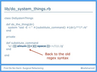 First Do No Harm: Surgical Refactoring @nellshamrell
lib/do_system_things.rb
class DoSystemThings
def do_the_thing(dir)
system "sed -E -i '' #{substitute_command} #{dir}/**/*.rb"
end
private
def substitute_command
's/:([[:alnum:]]+)[[:space:]]=>/1:/g'
end
end Back to the old
regex syntax
 