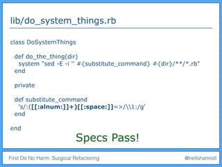 First Do No Harm: Surgical Refactoring @nellshamrell
lib/do_system_things.rb
class DoSystemThings
def do_the_thing(dir)
system "sed -E -i '' #{substitute_command} #{dir}/**/*.rb"
end
private
def substitute_command
's/:([[:alnum:]]+)[[:space:]]=>/1:/g'
end
end
Specs Pass!
 