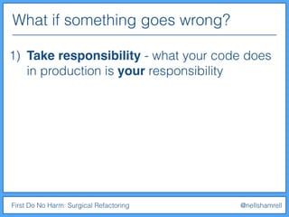 What if something goes wrong?
First Do No Harm: Surgical Refactoring @nellshamrell
1) Take responsibility - what your code does
in production is your responsibility
 