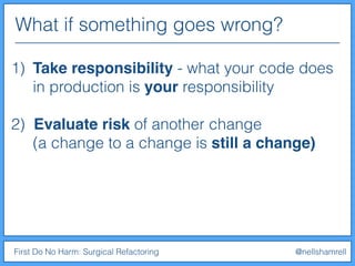 What if something goes wrong?
First Do No Harm: Surgical Refactoring @nellshamrell
1) Take responsibility - what your code does
in production is your responsibility
2) Evaluate risk of another change
(a change to a change is still a change)
 