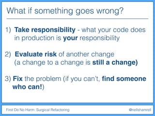 What if something goes wrong?
First Do No Harm: Surgical Refactoring @nellshamrell
1) Take responsibility - what your code does
in production is your responsibility
2) Evaluate risk of another change
(a change to a change is still a change)
3) Fix the problem (if you can’t, ﬁnd someone
who can!)
 