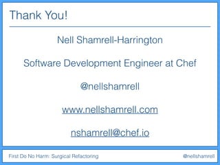 Thank You!
First Do No Harm: Surgical Refactoring @nellshamrell
Nell Shamrell-Harrington
Software Development Engineer at Chef
@nellshamrell
www.nellshamrell.com
nshamrell@chef.io
 