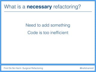 What is a necessary refactoring?
First Do No Harm: Surgical Refactoring @nellshamrell
Need to add something
Code is too inefﬁcient
 