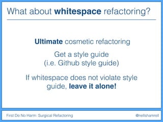 What about whitespace refactoring?
First Do No Harm: Surgical Refactoring @nellshamrell
Ultimate cosmetic refactoring
Get a style guide
(i.e. Github style guide)
If whitespace does not violate style
guide, leave it alone!
 